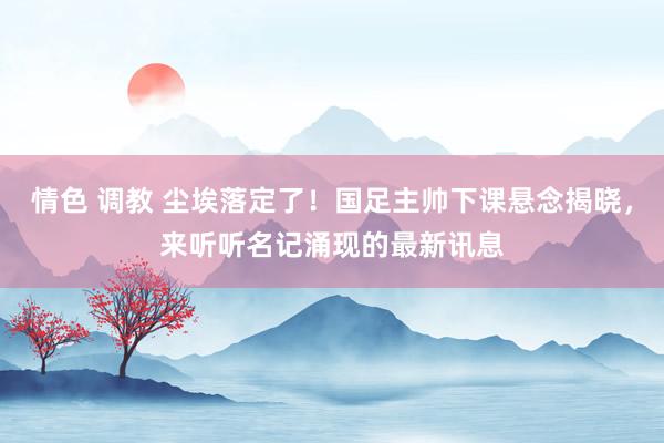 情色 调教 尘埃落定了！国足主帅下课悬念揭晓，来听听名记涌现的最新讯息