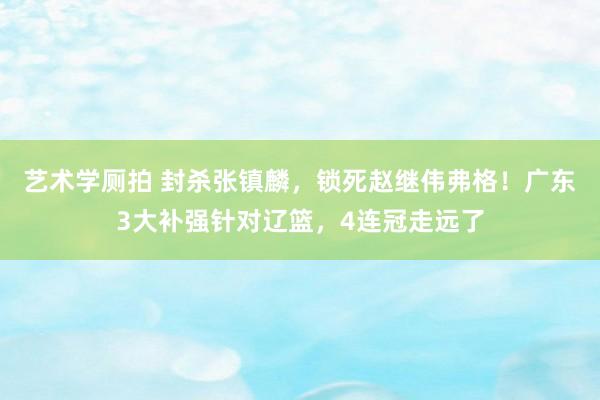 艺术学厕拍 封杀张镇麟，锁死赵继伟弗格！广东3大补强针对辽篮，4连冠走远了