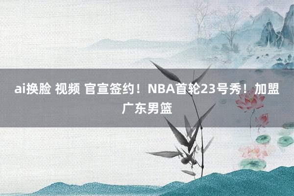 ai换脸 视频 官宣签约！NBA首轮23号秀！加盟广东男篮