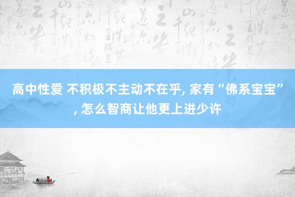 高中性爱 不积极不主动不在乎， 家有“佛系宝宝”， 怎么智商让他更上进少许