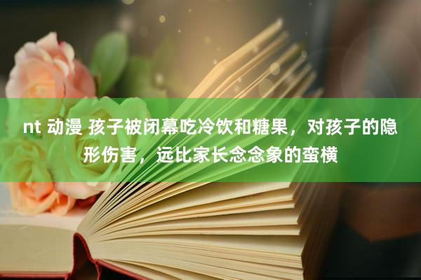 nt 动漫 孩子被闭幕吃冷饮和糖果，对孩子的隐形伤害，远比家长念念象的蛮横