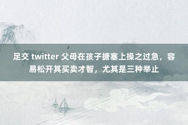 足交 twitter 父母在孩子搪塞上操之过急，容易松开其买卖才智，尤其是三种举止