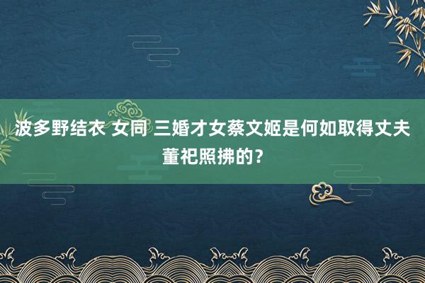 波多野结衣 女同 三婚才女蔡文姬是何如取得丈夫董祀照拂的？