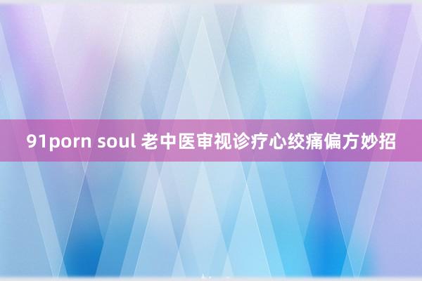 91porn soul 老中医审视诊疗心绞痛偏方妙招