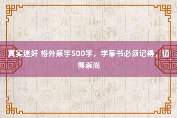 真实迷奸 格外篆字500字，学篆书必须记得，值得崇尚