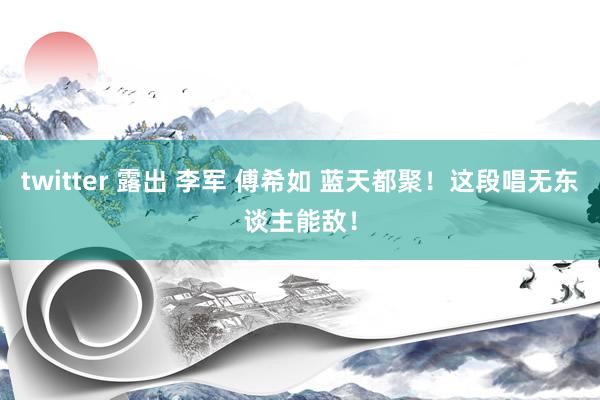 twitter 露出 李军 傅希如 蓝天都聚！这段唱无东谈主能敌！