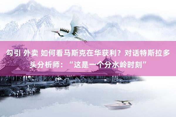 勾引 外卖 如何看马斯克在华获利？对话特斯拉多头分析师：“这是一个分水岭时刻”