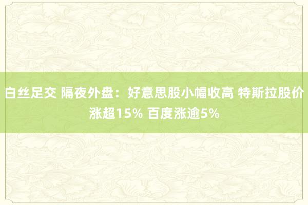 白丝足交 隔夜外盘：好意思股小幅收高 特斯拉股价涨超15% 百度涨逾5%