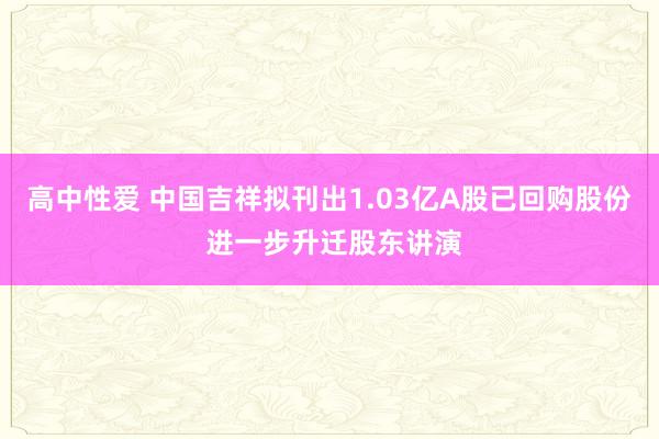 高中性爱 中国吉祥拟刊出1.03亿A股已回购股份 进一步升迁股东讲演