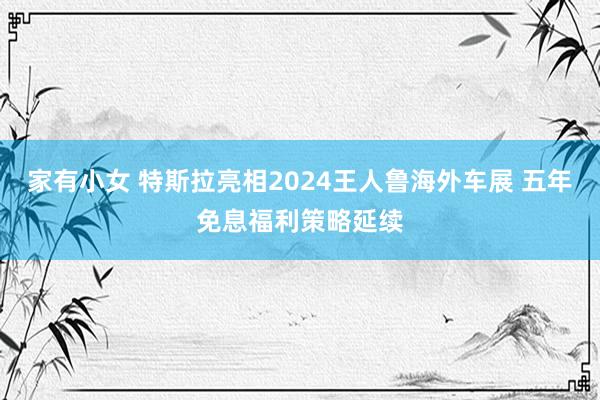 家有小女 特斯拉亮相2024王人鲁海外车展 五年免息福利策略延续