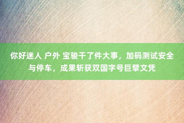 你好迷人 户外 宝骏干了件大事，加码测试安全与停车，成果斩获双国字号巨擘文凭