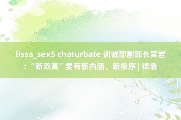 lissa_sex5 chaturbate 训诫部副部长吴岩: “新双高”要有新内涵、新按序 | 锦囊