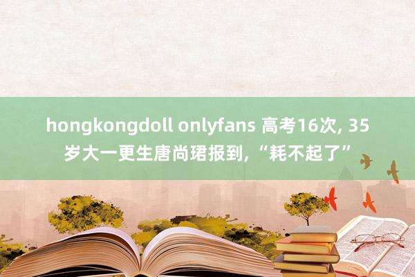 hongkongdoll onlyfans 高考16次， 35岁大一更生唐尚珺报到， “耗不起了”