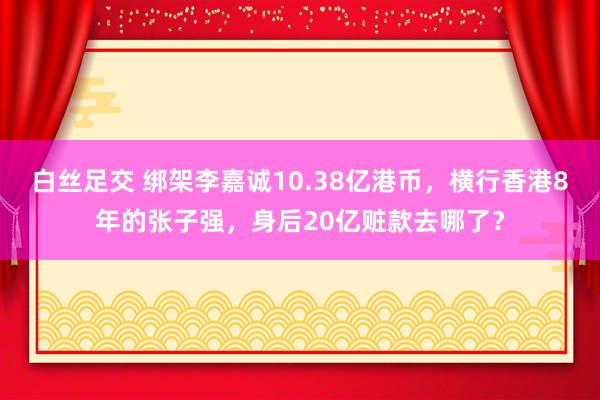 白丝足交 绑架李嘉诚10.38亿港币，横行香港8年的张子强，身后20亿赃款去哪了？