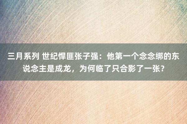 三月系列 世纪悍匪张子强：他第一个念念绑的东说念主是成龙，为何临了只合影了一张？