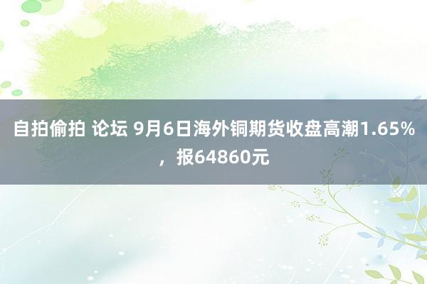 自拍偷拍 论坛 9月6日海外铜期货收盘高潮1.65%，报64860元