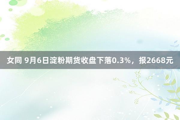 女同 9月6日淀粉期货收盘下落0.3%，报2668元