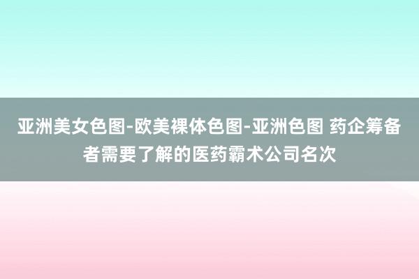 亚洲美女色图-欧美裸体色图-亚洲色图 药企筹备者需要了解的医药霸术公司名次