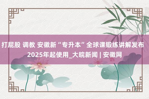 打屁股 调教 安徽新“专升本”全球课锻练讲解发布  2025年起使用_大皖新闻 | 安徽网