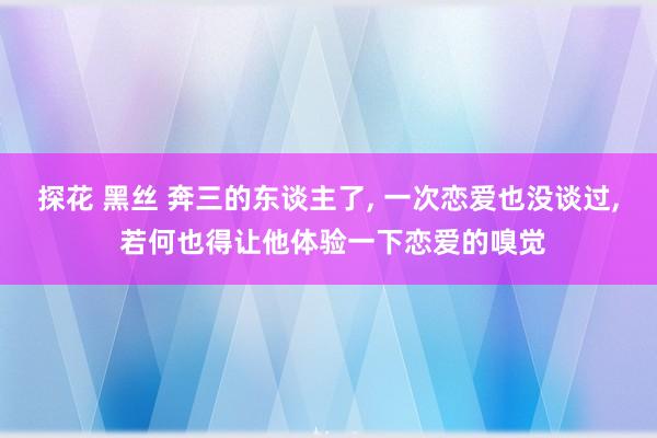 探花 黑丝 奔三的东谈主了， 一次恋爱也没谈过， 若何也得让他体验一下恋爱的嗅觉