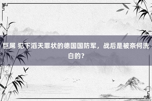 巨屌 犯下滔天罪状的德国国防军，战后是被奈何洗白的？