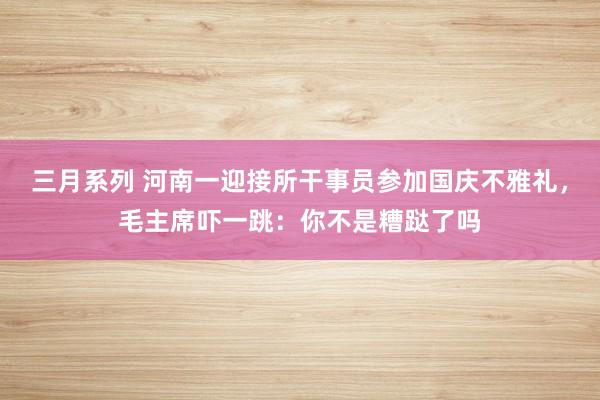 三月系列 河南一迎接所干事员参加国庆不雅礼，毛主席吓一跳：你不是糟跶了吗