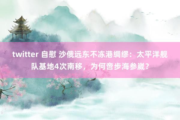 twitter 自慰 沙俄远东不冻港绸缪：太平洋舰队基地4次南移，为何啻步海参崴？