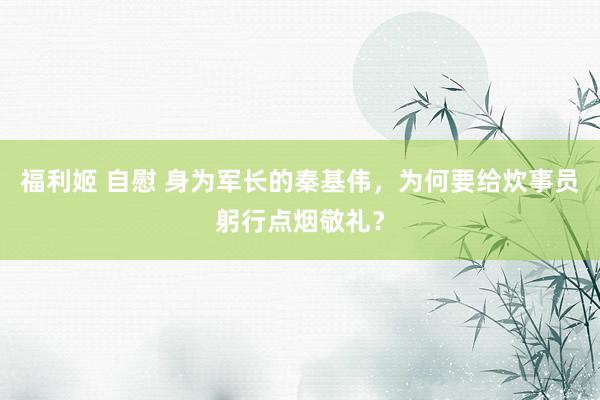 福利姬 自慰 身为军长的秦基伟，为何要给炊事员躬行点烟敬礼？