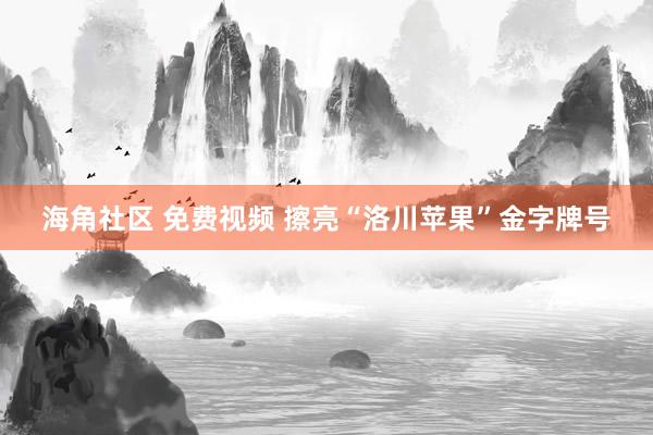 海角社区 免费视频 擦亮“洛川苹果”金字牌号