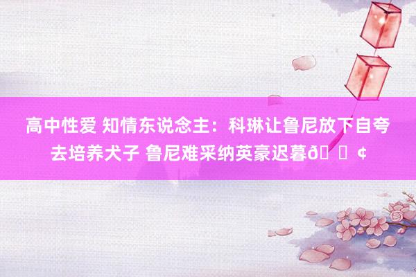 高中性爱 知情东说念主：科琳让鲁尼放下自夸去培养犬子 鲁尼难采纳英豪迟暮😢