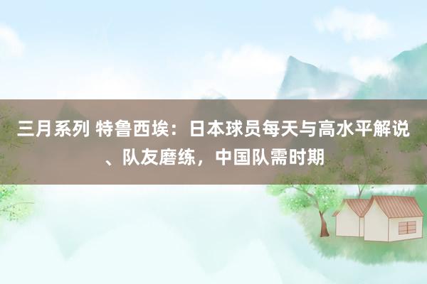 三月系列 特鲁西埃：日本球员每天与高水平解说、队友磨练，中国队需时期