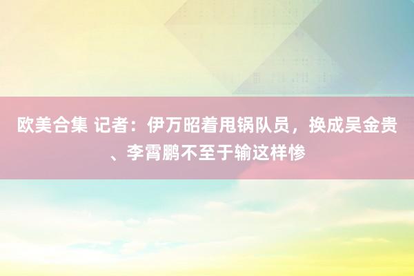 欧美合集 记者：伊万昭着甩锅队员，换成吴金贵、李霄鹏不至于输这样惨