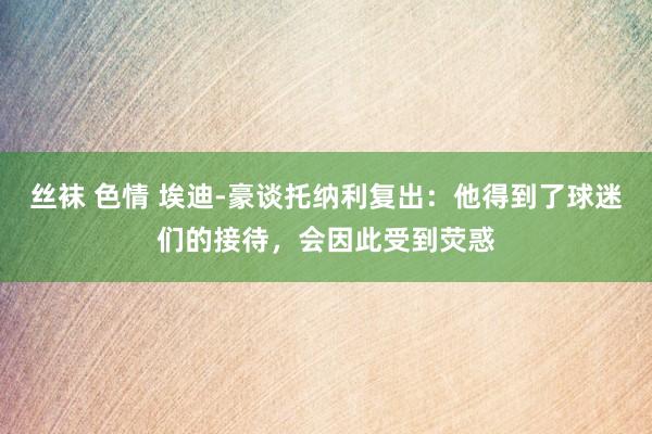 丝袜 色情 埃迪-豪谈托纳利复出：他得到了球迷们的接待，会因此受到荧惑