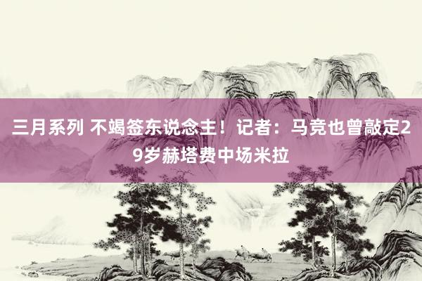 三月系列 不竭签东说念主！记者：马竞也曾敲定29岁赫塔费中场米拉