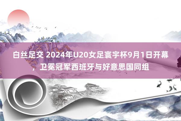 白丝足交 2024年U20女足寰宇杯9月1日开幕，卫冕冠军西班牙与好意思国同组