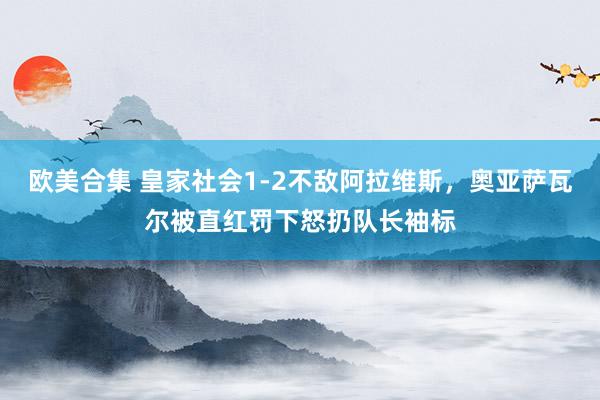 欧美合集 皇家社会1-2不敌阿拉维斯，奥亚萨瓦尔被直红罚下怒扔队长袖标