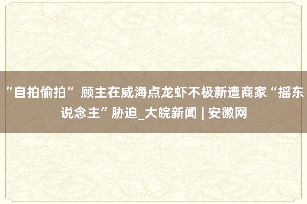 “自拍偷拍” 顾主在威海点龙虾不极新遭商家“摇东说念主”胁迫_大皖新闻 | 安徽网