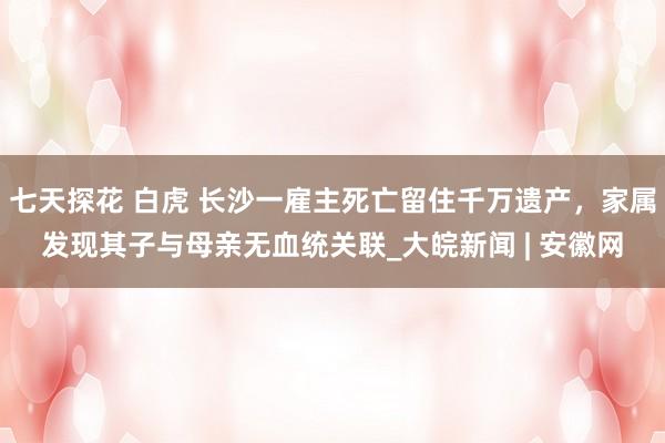 七天探花 白虎 长沙一雇主死亡留住千万遗产，家属发现其子与母亲无血统关联_大皖新闻 | 安徽网