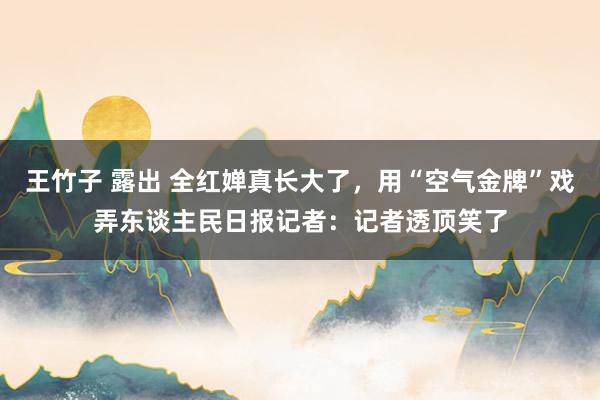 王竹子 露出 全红婵真长大了，用“空气金牌”戏弄东谈主民日报记者：记者透顶笑了