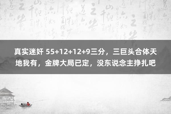 真实迷奸 55+12+12+9三分，三巨头合体天地我有，金牌大局已定，没东说念主挣扎吧