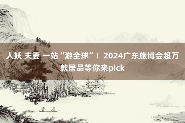 人妖 夫妻 一站“游全球”！2024广东旅博会超万款居品等你来pick