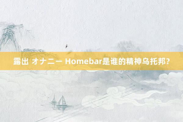 露出 オナニー Homebar是谁的精神乌托邦？