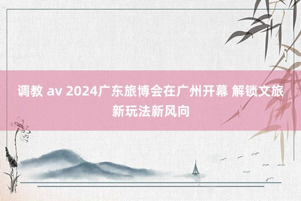 调教 av 2024广东旅博会在广州开幕 解锁文旅新玩法新风向