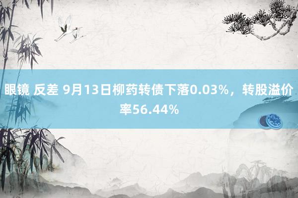 眼镜 反差 9月13日柳药转债下落0.03%，转股溢价率56.44%