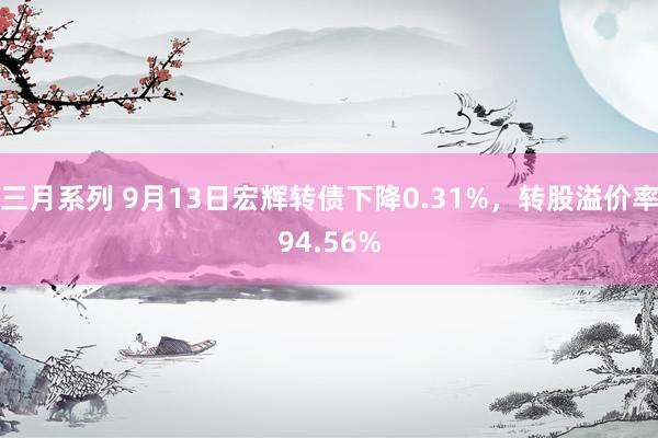 三月系列 9月13日宏辉转债下降0.31%，转股溢价率94.56%