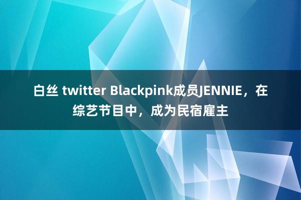 白丝 twitter Blackpink成员JENNIE，在综艺节目中，成为民宿雇主