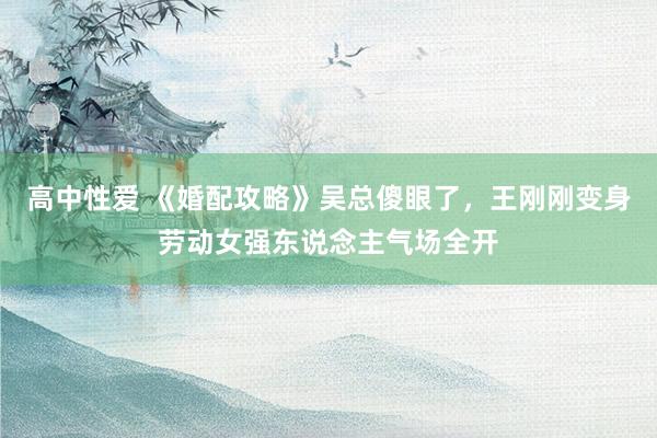 高中性爱 《婚配攻略》吴总傻眼了，王刚刚变身劳动女强东说念主气场全开