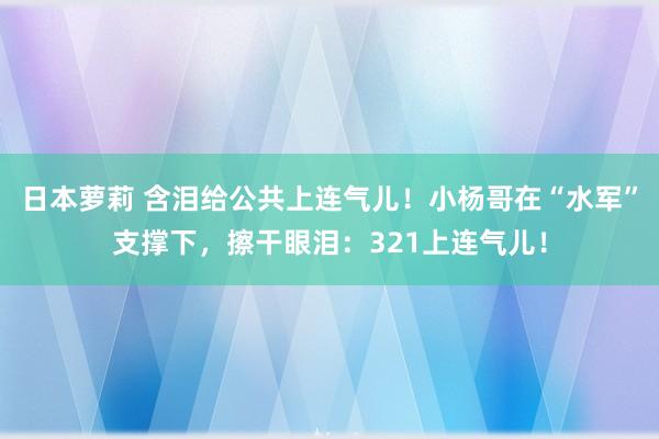 日本萝莉 含泪给公共上连气儿！小杨哥在“水军”支撑下，擦干眼泪：321上连气儿！