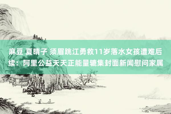 麻豆 夏晴子 须眉跳江勇救11岁落水女孩遭难后续：阿里公益天天正能量辘集封面新闻慰问家属