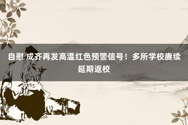 自慰 成齐再发高温红色预警信号！多所学校赓续延期返校